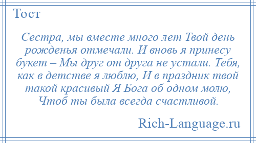 
    Сестра, мы вместе много лет Твой день рожденья отмечали. И вновь я принесу букет – Мы друг от друга не устали. Тебя, как в детстве я люблю, И в праздник твой такой красивый Я Бога об одном молю, Чтоб ты была всегда счастливой.