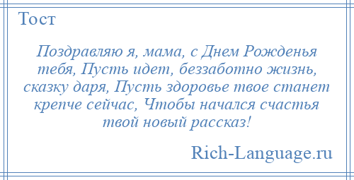 
    Поздравляю я, мама, с Днем Рожденья тебя, Пусть идет, беззаботно жизнь, сказку даря, Пусть здоровье твое станет крепче сейчас, Чтобы начался счастья твой новый рассказ!