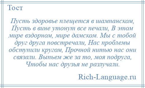 
    Пусть здоровье плещется в шампанском, Пусть в вине утонут все печали, В этом мире вздорном, мире дамском. Мы с тобой друг друга повстречали, Нас проблемы обступили кругом, Прочной нитью нас они связали. Выпьем же за то, моя подруга, Чтобы нас друзья не разлучали.