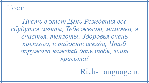 
    Пусть в этот День Рождения все сбудутся мечты, Тебе желаю, мамочка, я счастья, теплоты, Здоровья очень крепкого, и радости всегда, Чтоб окружала каждый день тебя, лишь красота!