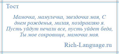 
    Мамочка, мамулечка, звездочка моя, С днем рожденья, милая, поздравляю я. Пусть уйдут печали все, пусть уйдет беда, Ты мое сокровище, мамочка моя.