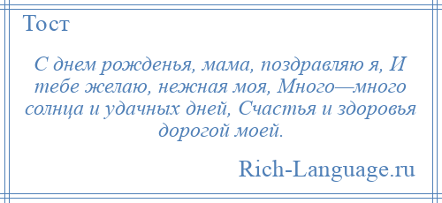 
    С днем рожденья, мама, поздравляю я, И тебе желаю, нежная моя, Много—много солнца и удачных дней, Счастья и здоровья дорогой моей.