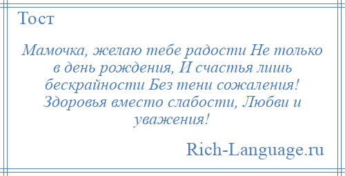 
    Мамочка, желаю тебе радости Не только в день рождения, И счастья лишь бескрайности Без тени сожаления! Здоровья вместо слабости, Любви и уважения!