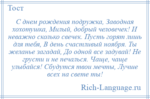 
    С днем рождения подружка, Заводная хохотушка, Милый, добрый человечек! И неважно сколько свечек. Пусть горят лишь для тебя, В день счастливый ноября. Ты желанье загадай, До одной все задувай! Не грусти и не печалься. Чаще, чаще улыбайся! Сбудутся твои мечты, Лучше всех на свете ты!