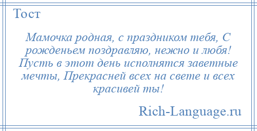 
    Мамочка родная, с праздником тебя, С рожденьем поздравляю, нежно и любя! Пусть в этот день исполнятся заветные мечты, Прекрасней всех на свете и всех красивей ты!