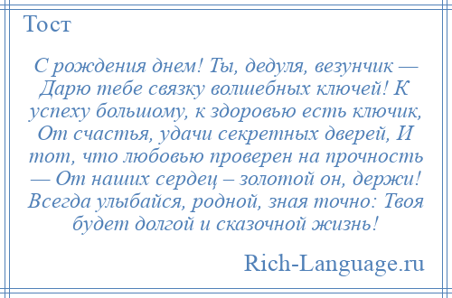 
    С рождения днем! Ты, дедуля, везунчик — Дарю тебе связку волшебных ключей! К успеху большому, к здоровью есть ключик, От счастья, удачи секретных дверей, И тот, что любовью проверен на прочность — От наших сердец – золотой он, держи! Всегда улыбайся, родной, зная точно: Твоя будет долгой и сказочной жизнь!