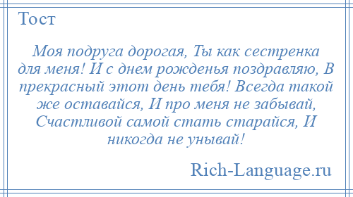 
    Моя подруга дорогая, Ты как сестренка для меня! И с днем рожденья поздравляю, В прекрасный этот день тебя! Всегда такой же оставайся, И про меня не забывай, Счастливой самой стать старайся, И никогда не унывай!
