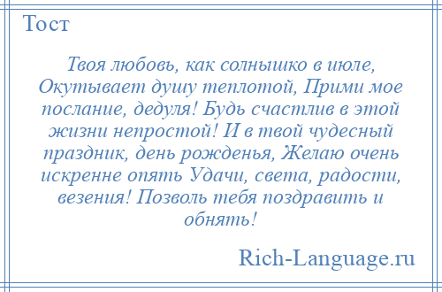 
    Твоя любовь, как солнышко в июле, Окутывает душу теплотой, Прими мое послание, дедуля! Будь счастлив в этой жизни непростой! И в твой чудесный праздник, день рожденья, Желаю очень искренне опять Удачи, света, радости, везения! Позволь тебя поздравить и обнять!