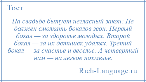 
    На свадьбе бытует негласный закон: Не должен смолкать бокалов звон. Первый бокал — за здоровье молодых. Второй бокал — за их детишек удалых. Третий бокал — за счастье и веселье. А четвертый нам — на легкое похмелье.