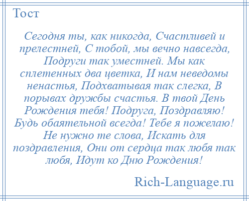 
    Сегодня ты, как никогда, Счастливей и прелестней, С тобой, мы вечно навсегда, Подруги так уместней. Мы как сплетенных два цветка, И нам неведомы ненастья, Подхватывая так слегка, В порывах дружбы счастья. В твой День Рождения тебя! Подруга, Поздравляю! Будь обаятельной всегда! Тебе я пожелаю! Не нужно те слова, Искать для поздравления, Они от сердца так любя так любя, Идут ко Дню Рождения!