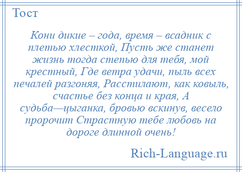 
    Кони дикие – года, время – всадник с плетью хлесткой, Пусть же станет жизнь тогда степью для тебя, мой крестный, Где ветра удачи, пыль всех печалей разгоняя, Расстилают, как ковыль, счастье без конца и края, А судьба—цыганка, бровью вскинув, весело пророчит Страстную тебе любовь на дороге длинной очень!