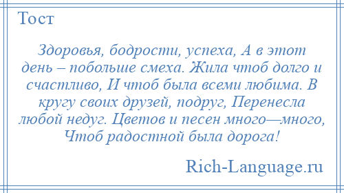 
    Здоровья, бодрости, успеха, А в этот день – побольше смеха. Жила чтоб долго и счастливо, И чтоб была всеми любима. В кругу своих друзей, подруг, Перенесла любой недуг. Цветов и песен много—много, Чтоб радостной была дорога!