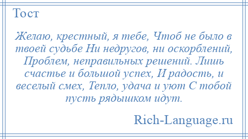 
    Желаю, крестный, я тебе, Чтоб не было в твоей судьбе Ни недругов, ни оскорблений, Проблем, неправильных решений. Лишь счастье и большой успех, И радость, и веселый смех, Тепло, удача и уют С тобой пусть рядышком идут.