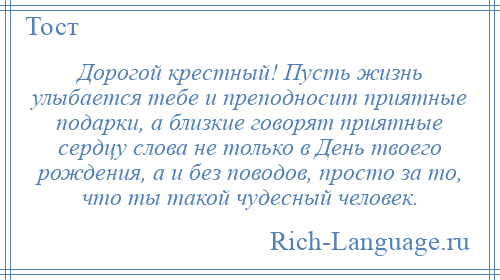 
    Дорогой крестный! Пусть жизнь улыбается тебе и преподносит приятные подарки, а близкие говорят приятные сердцу слова не только в День твоего рождения, а и без поводов, просто за то, что ты такой чудесный человек.