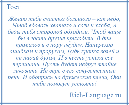 
    Желаю тебе счастья большого – как небо, Чтоб вдоволь хватало и соли и хлеба, А беды тебя стороной обходили, Чтоб чаще бы в гости друзья приходили. В дни промахов и в пору неудач, Наперекор ошибкам и прорухам, Будь крепка волей и не падай духом, И в честь успеха все переиначь. Пусть будет недруг втайне ликовать, Не верь в его сочувственные речи. И обопрись на дружеские плечи, Они тебе помогут устоять!