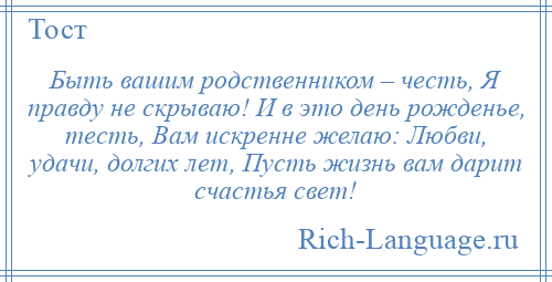 
    Быть вашим родственником – честь, Я правду не скрываю! И в это день рожденье, тесть, Вам искренне желаю: Любви, удачи, долгих лет, Пусть жизнь вам дарит счастья свет!