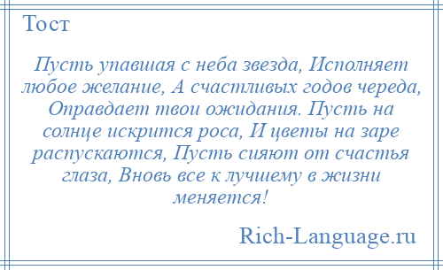 
    Пусть упавшая с неба звезда, Исполняет любое желание, А счастливых годов череда, Оправдает твои ожидания. Пусть на солнце искрится роса, И цветы на заре распускаются, Пусть сияют от счастья глаза, Вновь все к лучшему в жизни меняется!