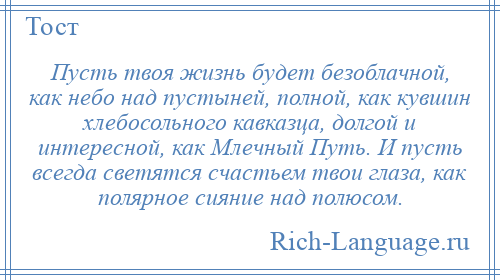 
    Пусть твоя жизнь будет безоблачной, как небо над пустыней, полной, как кувшин хлебосольного кавказца, долгой и интересной, как Млечный Путь. И пусть всегда светятся счастьем твои глаза, как полярное сияние над полюсом.