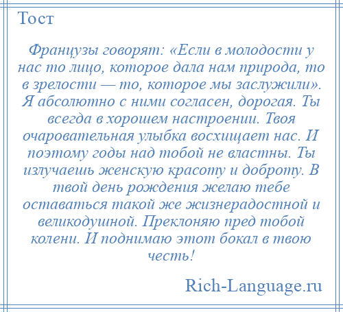 
    Французы говорят: «Если в молодости у нас то лицо, которое дала нам природа, то в зрелости — то, которое мы заслужили». Я абсолютно с ними согласен, дорогая. Ты всегда в хорошем настроении. Твоя очаровательная улыбка восхищает нас. И поэтому годы над тобой не властны. Ты излучаешь женскую красоту и доброту. В твой день рождения желаю тебе оставаться такой же жизнерадостной и великодушной. Преклоняю пред тобой колени. И поднимаю этот бокал в твою честь!