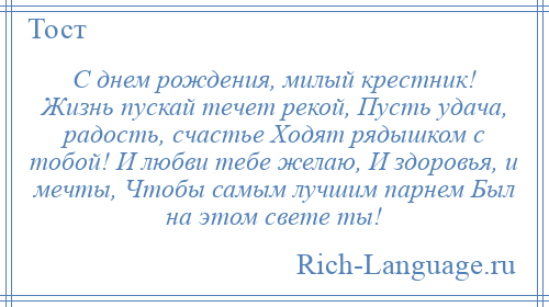 
    С днем рождения, милый крестник! Жизнь пускай течет рекой, Пусть удача, радость, счастье Ходят рядышком с тобой! И любви тебе желаю, И здоровья, и мечты, Чтобы самым лучшим парнем Был на этом свете ты!