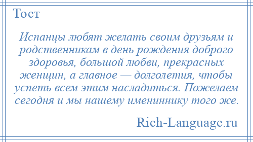 
    Испанцы любят желать своим друзьям и родственникам в день рождения доброго здоровья, большой любви, прекрасных женщин, а главное — долголетия, чтобы успеть всем этим насладиться. Пожелаем сегодня и мы нашему имениннику того же.