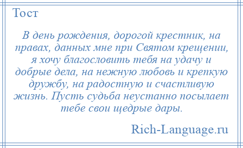 
    В день рождения, дорогой крестник, на правах, данных мне при Святом крещении, я хочу благословить тебя на удачу и добрые дела, на нежную любовь и крепкую дружбу, на радостную и счастливую жизнь. Пусть судьба неустанно посылает тебе свои щедрые дары.