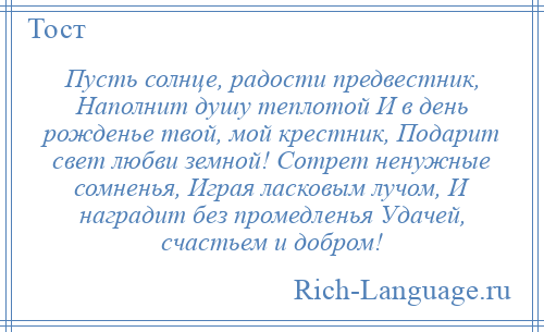 
    Пусть солнце, радости предвестник, Наполнит душу теплотой И в день рожденье твой, мой крестник, Подарит свет любви земной! Сотрет ненужные сомненья, Играя ласковым лучом, И наградит без промедленья Удачей, счастьем и добром!