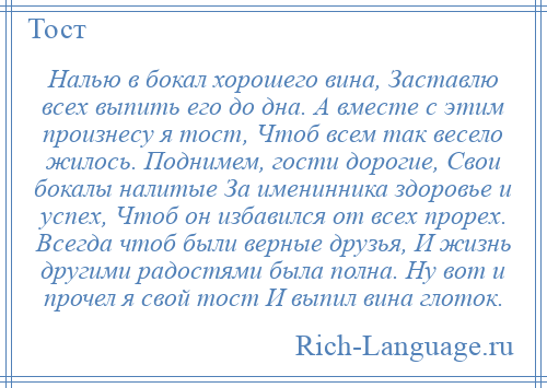 
    Налью в бокал хорошего вина, Заставлю всех выпить его до дна. А вместе с этим произнесу я тост, Чтоб всем так весело жилось. Поднимем, гости дорогие, Свои бокалы налитые За именинника здоровье и успех, Чтоб он избавился от всех прорех. Всегда чтоб были верные друзья, И жизнь другими радостями была полна. Ну вот и прочел я свой тост И выпил вина глоток.