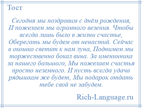 
    Сегодня мы поздравим с днём рождения, И пожелаем мы огромного везения. Чтобы всегда лишь было в жизни счастье, Оберегать мы будем от ненастий. Сейчас в окошко светит к нам луна, Поднимем мы торжественно бокал вина. За именинника за нашего большого, Мы пожелаем счастья просто неземного. И пусть всегда удача рядышком же будет, Мы подарок отдать тебе свой не забудем.