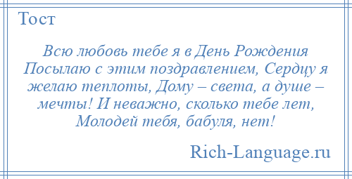 
    Всю любовь тебе я в День Рождения Посылаю с этим поздравлением, Сердцу я желаю теплоты, Дому – света, а душе – мечты! И неважно, сколько тебе лет, Молодей тебя, бабуля, нет!