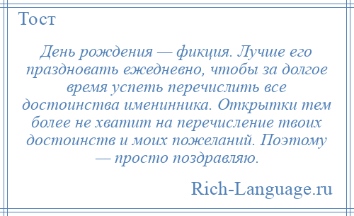 
    День рождения — фикция. Лучше его праздновать ежедневно, чтобы за долгое время успеть перечислить все достоинства именинника. Открытки тем более не хватит на перечисление твоих достоинств и моих пожеланий. Поэтому — просто поздравляю.