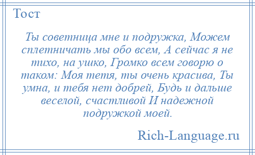 
    Ты советница мне и подружка, Можем сплетничать мы обо всем, А сейчас я не тихо, на ушко, Громко всем говорю о таком: Моя тетя, ты очень красива, Ты умна, и тебя нет добрей, Будь и дальше веселой, счастливой И надежной подружкой моей.