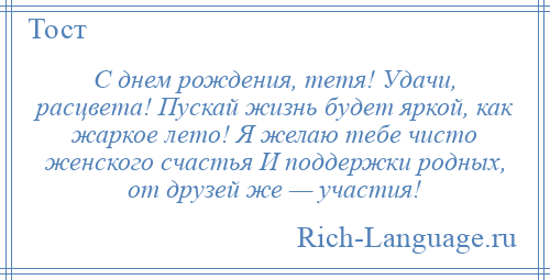 
    С днем рождения, тетя! Удачи, расцвета! Пускай жизнь будет яркой, как жаркое лето! Я желаю тебе чисто женского счастья И поддержки родных, от друзей же — участия!