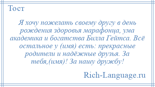 
    Я хочу пожелать своему другу в день рождения здоровья марафонца, ума академика и богатства Билла Гейтса. Всё остальное у (имя) есть: прекрасные родители и надёжные друзья. За тебя,(имя)! За нашу дружбу!