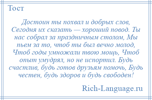 
    Достоин ты похвал и добрых слов, Сегодня их сказать — хороший повод. Ты нас собрал за праздничным столом, Мы пьем за то, чтоб ты был вечно молод, Чтоб годы умножали твою мощь, Чтоб опыт умудрял, но не испортил. Будь счастлив, будь готов друзьям помочь, Будь честен, будь здоров и будь свободен!