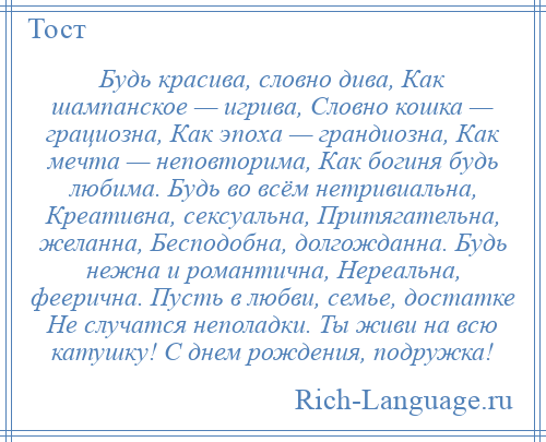 
    Будь красива, словно дива, Как шампанское — игрива, Словно кошка — грациозна, Как эпоха — грандиозна, Как мечта — неповторима, Как богиня будь любима. Будь во всём нетривиальна, Креативна, сексуальна, Притягательна, желанна, Бесподобна, долгожданна. Будь нежна и романтична, Нереальна, феерична. Пусть в любви, семье, достатке Не случатся неполадки. Ты живи на всю катушку! С днем рождения, подружка!