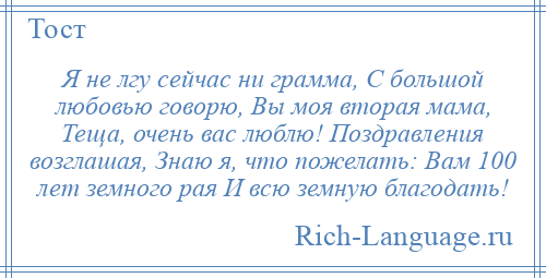 
    Я не лгу сейчас ни грамма, С большой любовью говорю, Вы моя вторая мама, Теща, очень вас люблю! Поздравления возглашая, Знаю я, что пожелать: Вам 100 лет земного рая И всю земную благодать!