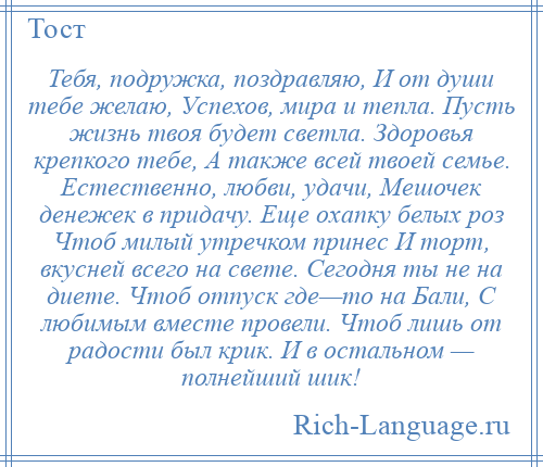 
    Тебя, подружка, поздравляю, И от души тебе желаю, Успехов, мира и тепла. Пусть жизнь твоя будет светла. Здоровья крепкого тебе, А также всей твоей семье. Естественно, любви, удачи, Мешочек денежек в придачу. Еще охапку белых роз Чтоб милый утречком принес И торт, вкусней всего на свете. Сегодня ты не на диете. Чтоб отпуск где—то на Бали, С любимым вместе провели. Чтоб лишь от радости был крик. И в остальном — полнейший шик!