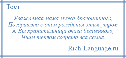 
    Уважаемая мама мужа драгоценного, Поздравляю с днем рожденья этим утром я. Вы хранительница очага бесценного, Чьим теплом согрета вся семья.