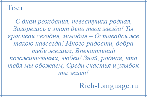 
    С днем рождения, невестушка родная, Загорелась в этот день твоя звезда! Ты красивая сегодня, молодая – Оставайся же такою навсегда! Много радости, добра тебе желаем, Впечатлений положительных, любви! Знай, родная, что тебя мы обожаем, Среди счастья и улыбок ты живи!