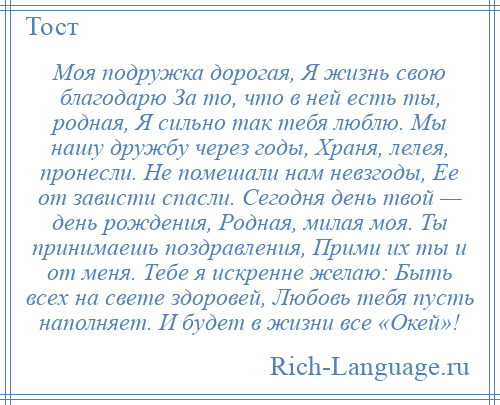 
    Моя подружка дорогая, Я жизнь свою благодарю За то, что в ней есть ты, родная, Я сильно так тебя люблю. Мы нашу дружбу через годы, Храня, лелея, пронесли. Не помешали нам невзгоды, Ее от зависти спасли. Сегодня день твой — день рождения, Родная, милая моя. Ты принимаешь поздравления, Прими их ты и от меня. Тебе я искренне желаю: Быть всех на свете здоровей, Любовь тебя пусть наполняет. И будет в жизни все «Окей»!