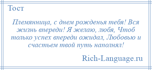 
    Племянница, с днем рожденья тебя! Вся жизнь впереди! Я желаю, любя, Чтоб только успех впереди ожидал, Любовью и счастьем твой путь наполнял!