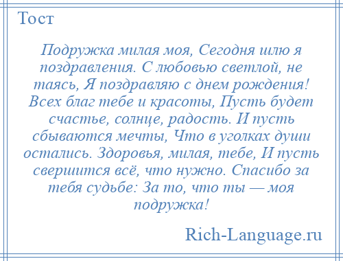 
    Подружка милая моя, Сегодня шлю я поздравления. С любовью светлой, не таясь, Я поздравляю с днем рождения! Всех благ тебе и красоты, Пусть будет счастье, солнце, радость. И пусть сбываются мечты, Что в уголках души остались. Здоровья, милая, тебе, И пусть свершится всё, что нужно. Спасибо за тебя судьбе: За то, что ты — моя подружка!