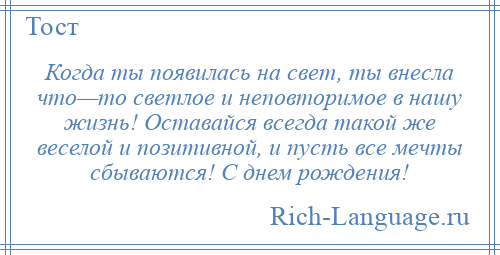 
    Когда ты появилась на свет, ты внесла что—то светлое и неповторимое в нашу жизнь! Оставайся всегда такой же веселой и позитивной, и пусть все мечты сбываются! С днем рождения!