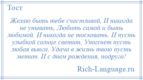 
    Желаю быть тебе счастливой, И никогда не унывать, Любить самой и быть любимой. И никогда не тосковать. И пусть улыбкой солнце светит, Утихнет пусть любая вьюга. Удача в жизнь твою пусть метит. И с днем рождения, подруга!