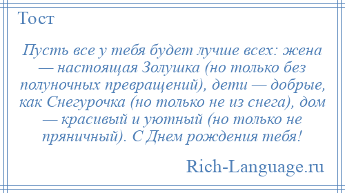 
    Пусть все у тебя будет лучше всех: жена — настоящая Золушка (но только без полуночных превращений), дети — добрые, как Снегурочка (но только не из снега), дом — красивый и уютный (но только не пряничный). С Днем рождения тебя!