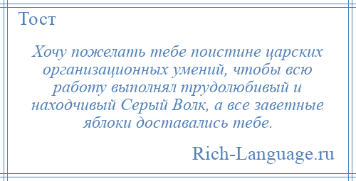
    Хочу пожелать тебе поистине царских организационных умений, чтобы всю работу выполнял трудолюбивый и находчивый Серый Волк, а все заветные яблоки доставались тебе.