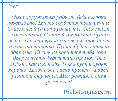 
    Моя подруженька родная, Тебя сегодня поздравляю! Пусть сбудутся твои мечты, Счастливой самой будешь ты. Тебя люблю я бесконечно, С тобой мы вместе будем вечно. И в это яркое мгновенье Твоё поёт пусть настроенье. Пусть будет крепкое здоровье, Пусть не коснётся тебя горе. Вокруг пусть будут лишь друзья, Что любят, как и я, тебя. И всё пусть будет хорошо, Плохое всё давно прошло. Любви, улыбок и терпенья. Моя родная, с днем рожденья!
