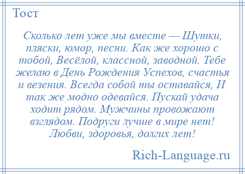 
    Сколько лет уже мы вместе — Шутки, пляски, юмор, песни. Как же хорошо с тобой, Весёлой, классной, заводной. Тебе желаю в День Рождения Успехов, счастья и везения. Всегда собой ты оставайся, И так же модно одевайся. Пускай удача ходит рядом. Мужчины провожают взглядом. Подруги лучше в мире нет! Любви, здоровья, долгих лет!