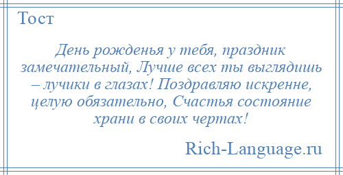 
    День рожденья у тебя, праздник замечательный, Лучше всех ты выглядишь – лучики в глазах! Поздравляю искренне, целую обязательно, Счастья состояние храни в своих чертах!